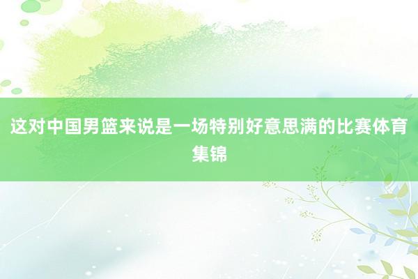 这对中国男篮来说是一场特别好意思满的比赛体育集锦