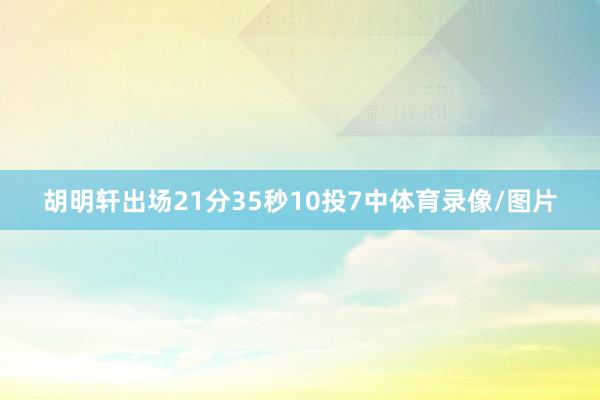 胡明轩出场21分35秒10投7中体育录像/图片