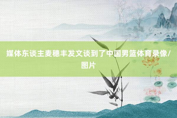 媒体东谈主麦穗丰发文谈到了中国男篮体育录像/图片