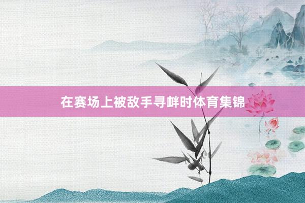 在赛场上被敌手寻衅时体育集锦