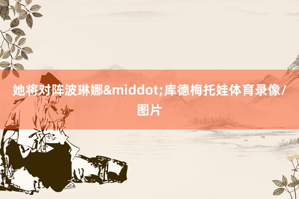 她将对阵波琳娜&middot;库德梅托娃体育录像/图片