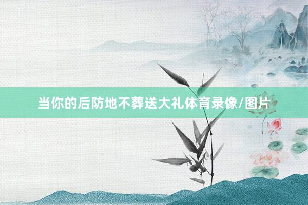 当你的后防地不葬送大礼体育录像/图片