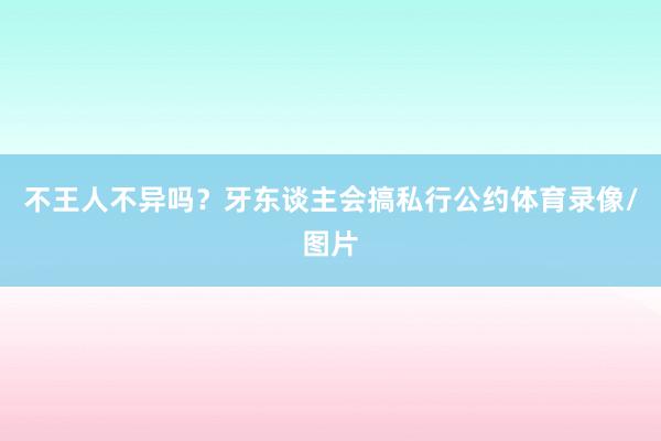 不王人不异吗？牙东谈主会搞私行公约体育录像/图片