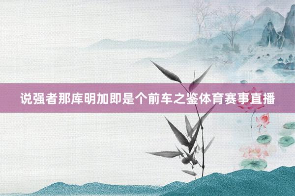 说强者那库明加即是个前车之鉴体育赛事直播