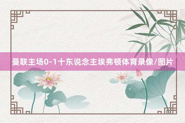 曼联主场0-1十东说念主埃弗顿体育录像/图片