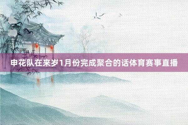 申花队在来岁1月份完成聚合的话体育赛事直播
