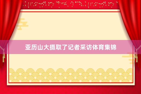 亚历山大摄取了记者采访体育集锦