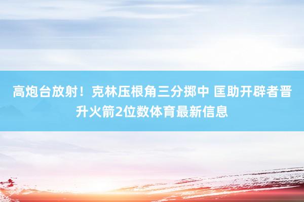 高炮台放射！克林压根角三分掷中 匡助开辟者晋升火箭2位数体育最新信息