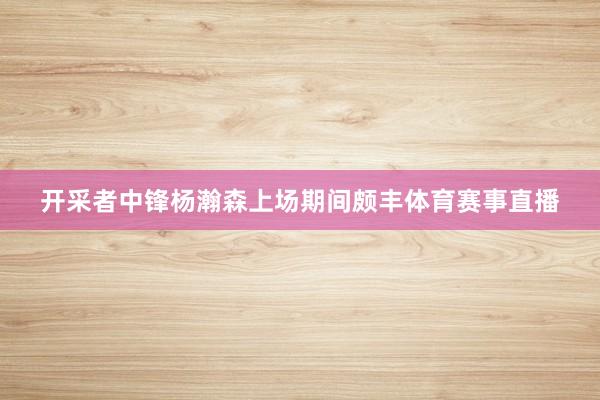 开采者中锋杨瀚森上场期间颇丰体育赛事直播