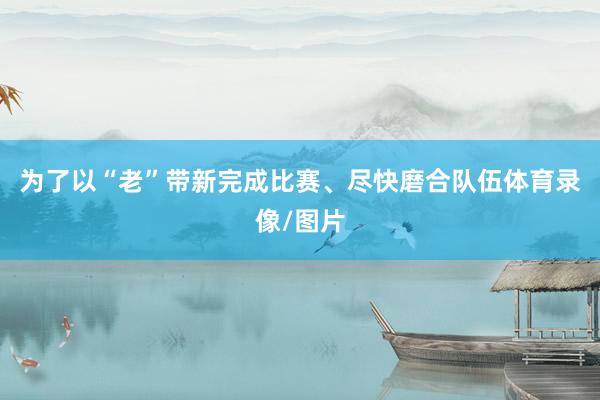 为了以“老”带新完成比赛、尽快磨合队伍体育录像/图片
