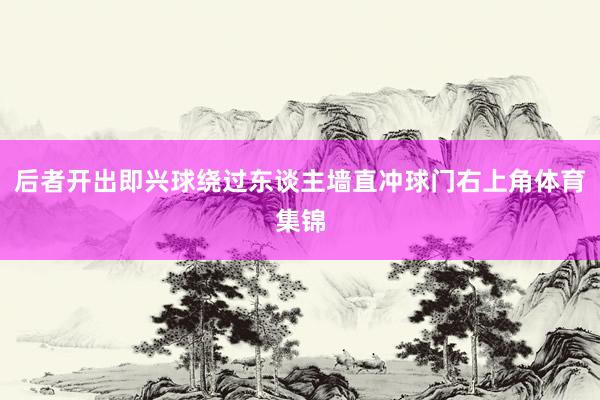 后者开出即兴球绕过东谈主墙直冲球门右上角体育集锦
