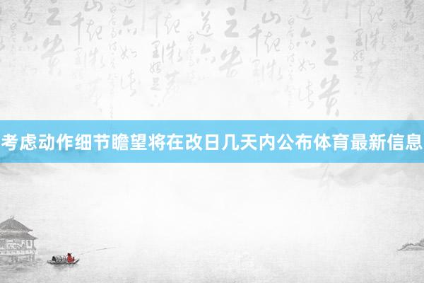 考虑动作细节瞻望将在改日几天内公布体育最新信息