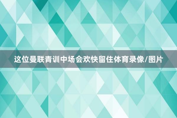 这位曼联青训中场会欢快留住体育录像/图片