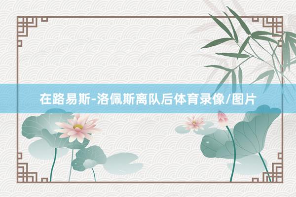 在路易斯-洛佩斯离队后体育录像/图片