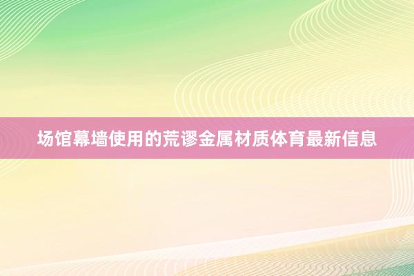 场馆幕墙使用的荒谬金属材质体育最新信息