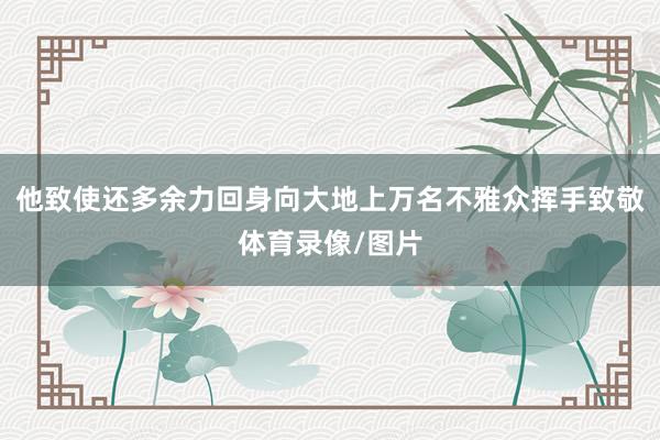 他致使还多余力回身向大地上万名不雅众挥手致敬体育录像/图片