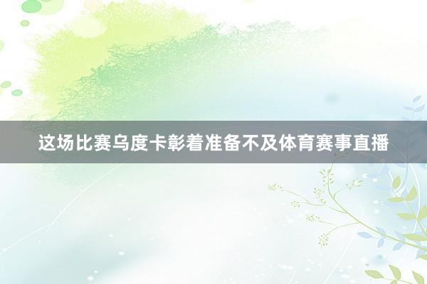 这场比赛乌度卡彰着准备不及体育赛事直播