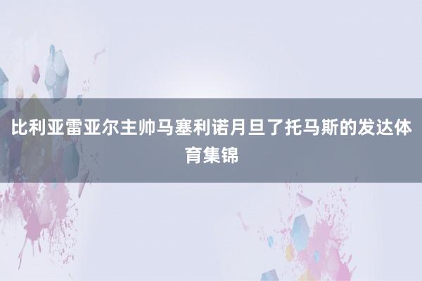 比利亚雷亚尔主帅马塞利诺月旦了托马斯的发达体育集锦