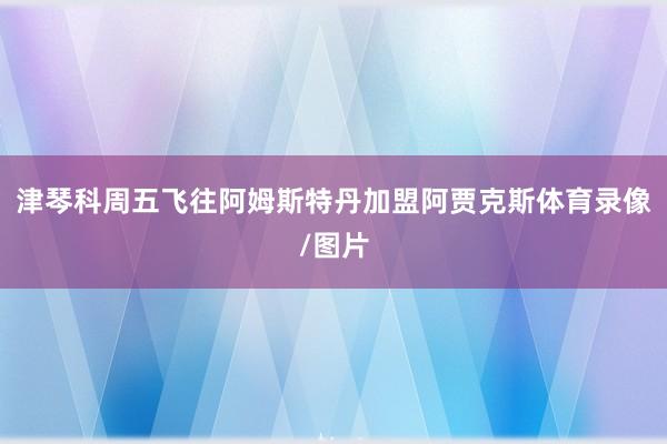 津琴科周五飞往阿姆斯特丹加盟阿贾克斯体育录像/图片