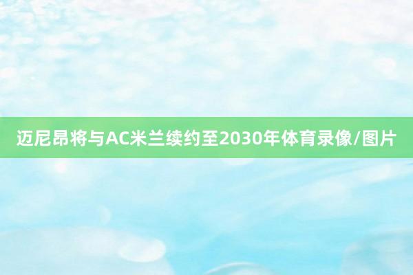 迈尼昂将与AC米兰续约至2030年体育录像/图片