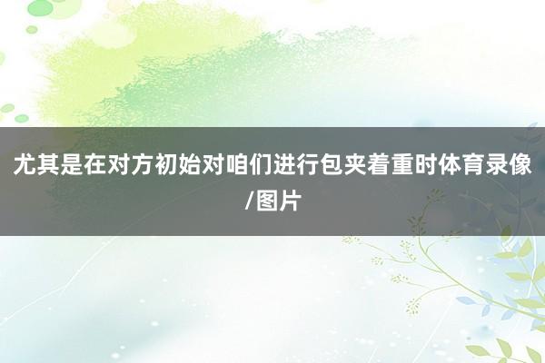 尤其是在对方初始对咱们进行包夹着重时体育录像/图片