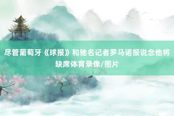 尽管葡萄牙《球报》和驰名记者罗马诺报说念他将缺席体育录像/图片