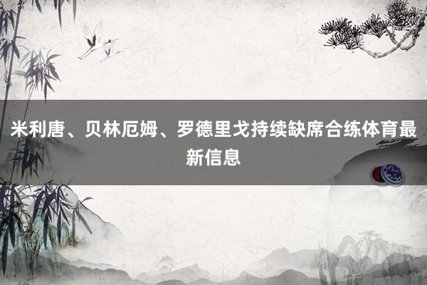 米利唐、贝林厄姆、罗德里戈持续缺席合练体育最新信息