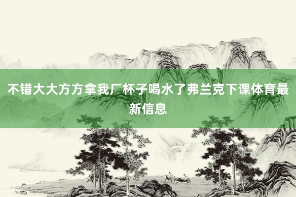 不错大大方方拿我厂杯子喝水了弗兰克下课体育最新信息