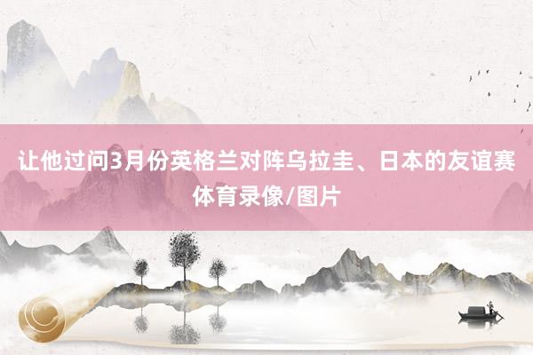 让他过问3月份英格兰对阵乌拉圭、日本的友谊赛体育录像/图片