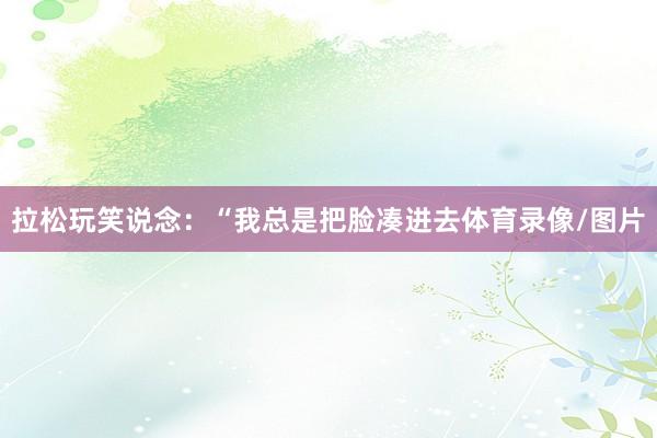 拉松玩笑说念：“我总是把脸凑进去体育录像/图片
