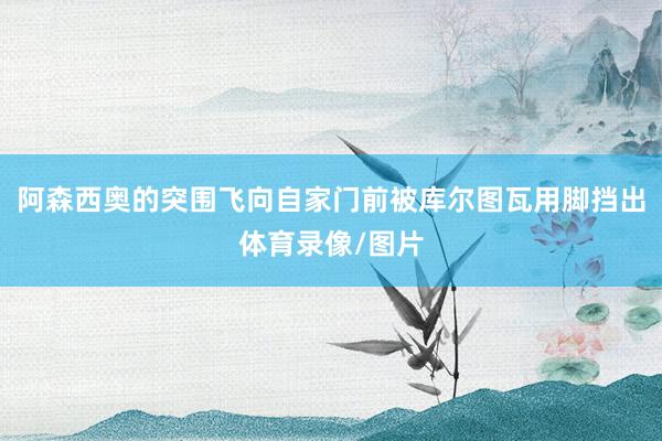 阿森西奥的突围飞向自家门前被库尔图瓦用脚挡出体育录像/图片