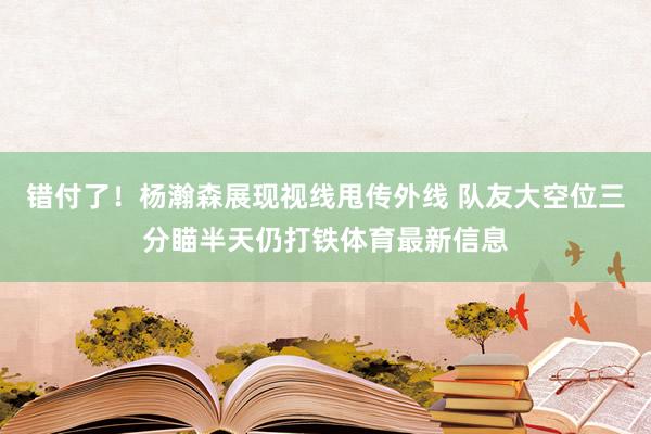 错付了！杨瀚森展现视线甩传外线 队友大空位三分瞄半天仍打铁体育最新信息