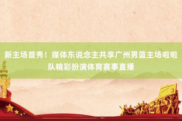 新主场首秀！媒体东说念主共享广州男篮主场啦啦队精彩扮演体育赛事直播