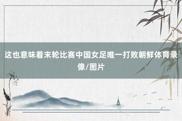 这也意味着末轮比赛中国女足唯一打败朝鲜体育录像/图片