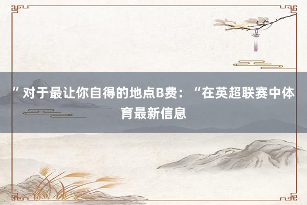 ”对于最让你自得的地点B费:“在英超联赛中体育最新信息
