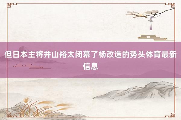 但日本主将井山裕太闭幕了杨改造的势头体育最新信息