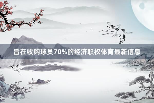 旨在收购球员70%的经济职权体育最新信息