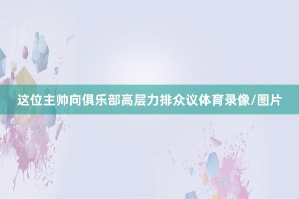 这位主帅向俱乐部高层力排众议体育录像/图片