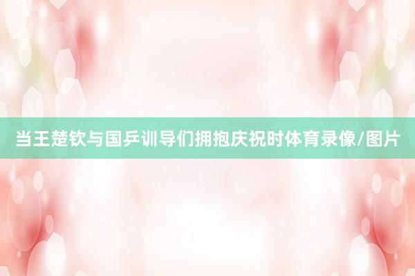 当王楚钦与国乒训导们拥抱庆祝时体育录像/图片