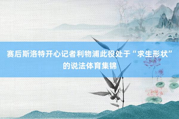 赛后斯洛特开心记者利物浦此役处于“求生形状”的说法体育集锦