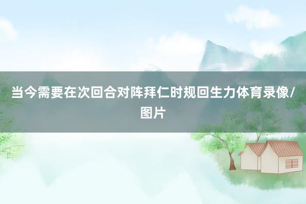 当今需要在次回合对阵拜仁时规回生力体育录像/图片
