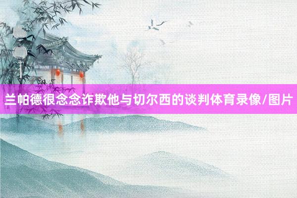 兰帕德很念念诈欺他与切尔西的谈判体育录像/图片