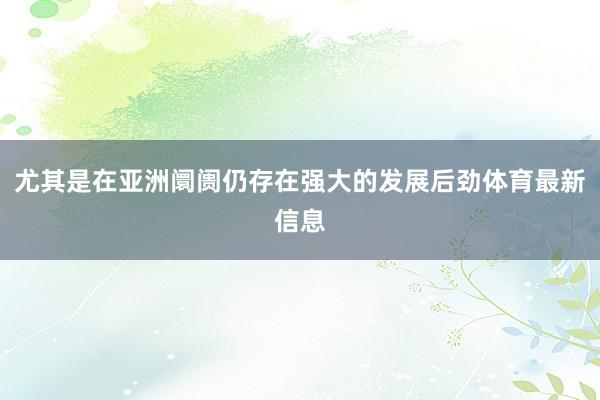 尤其是在亚洲阛阓仍存在强大的发展后劲体育最新信息