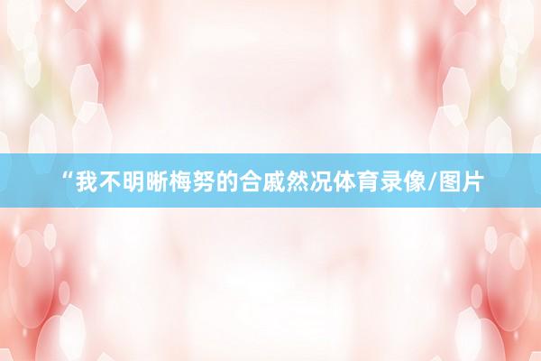 “我不明晰梅努的合戚然况体育录像/图片