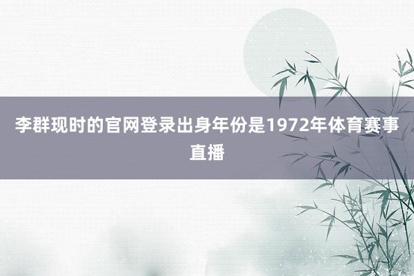 李群现时的官网登录出身年份是1972年体育赛事直播