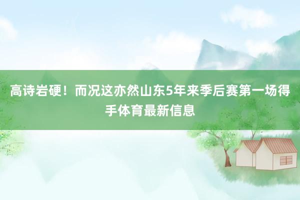 高诗岩硬！而况这亦然山东5年来季后赛第一场得手体育最新信息