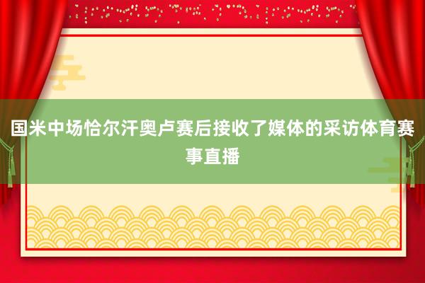 国米中场恰尔汗奥卢赛后接收了媒体的采访体育赛事直播