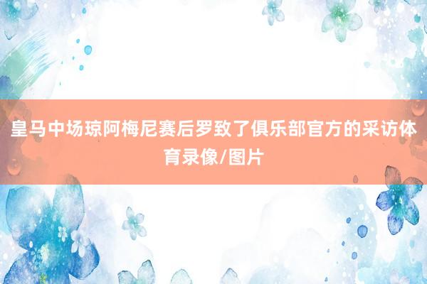 皇马中场琼阿梅尼赛后罗致了俱乐部官方的采访体育录像/图片