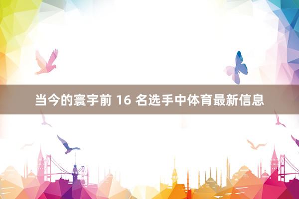 当今的寰宇前 16 名选手中体育最新信息