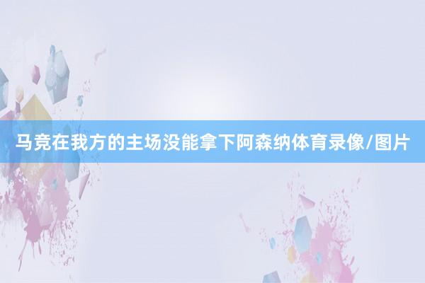 马竞在我方的主场没能拿下阿森纳体育录像/图片
